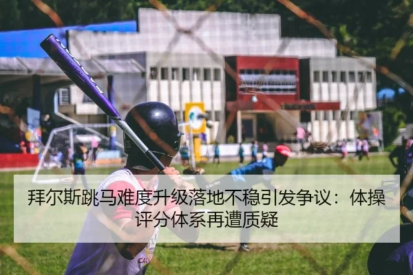 拜尔斯跳马难度升级落地不稳引发争议：体操评分体系再遭质疑